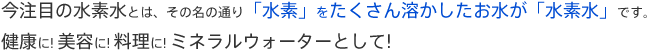 今注目の水素水とは、その名の通り「水素」をたくさん溶かしたお水が「水素水」です。活性酸素とすぐに反応！健康に! 美容に! 料理に! ミネラルウォーターとして!